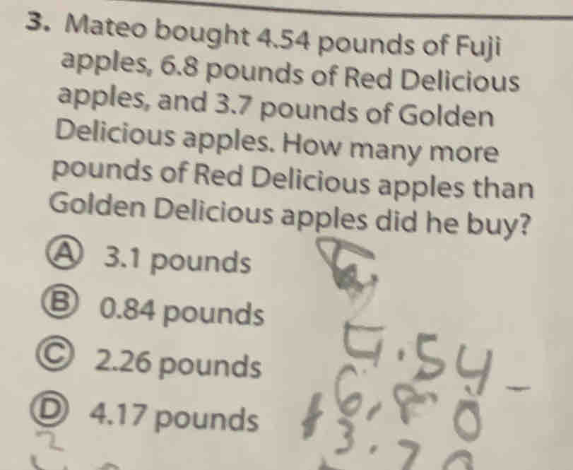 Mateo bought 4.54 pounds of Fuji
apples, 6.8 pounds of Red Delicious
apples, and 3.7 pounds of Golden
Delicious apples. How many more
pounds of Red Delicious apples than
Golden Delicious apples did he buy?
3.1 pounds
0.84 pounds
2.26 pounds
4.17 pounds