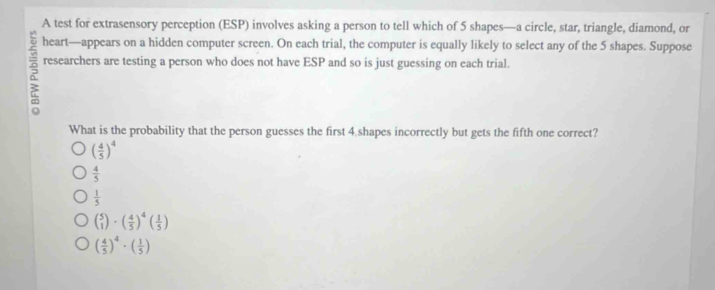 A test for extrasensory perception (ESP) involves asking a person to tell which of 5 shapes—a circle, star, triangle, diamond, or
heart—appears on a hidden computer screen. On each trial, the computer is equally likely to select any of the 5 shapes. Suppose
researchers are testing a person who does not have ESP and so is just guessing on each trial.
What is the probability that the person guesses the first 4 shapes incorrectly but gets the fifth one correct?
( 4/5 )^4
 4/5 
 1/5 
beginpmatrix 5 1endpmatrix · beginpmatrix  4/5 end(pmatrix)^4beginpmatrix  1/5 endpmatrix
( 4/5 )^4· ( 1/5 )