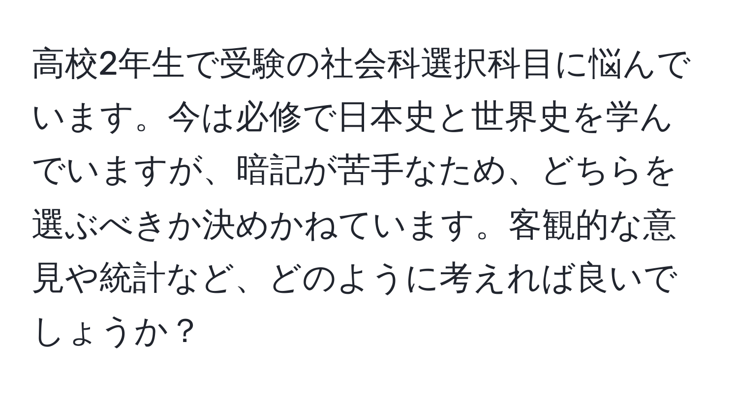 高校2年生で受験の社会科選択科目に悩んでいます。今は必修で日本史と世界史を学んでいますが、暗記が苦手なため、どちらを選ぶべきか決めかねています。客観的な意見や統計など、どのように考えれば良いでしょうか？