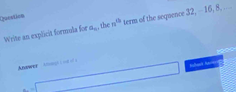 Question 
Write an explicit formula for a_n , the n^(th) term of the sequence 32, -16, 8, ....
a=□ Submit Answe 
Answer Attsmpt i oot of a