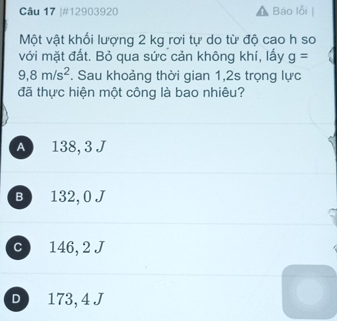 #12903920 Báo lỗi
Một vật khối lượng 2 kg rơi tự do từ độ cao h so
với mặt đất. Bỏ qua sức cản không khí, lấy g=
9,8m/s^2. Sau khoảng thời gian 1,2s trọng lực
đã thực hiện một công là bao nhiêu?
A 138, 3 J
B 132, 0 J
c 146, 2 J
D 173, 4 J