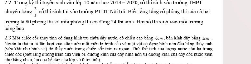 2.2: Trong kỳ thi tuyên sinh vào lớp 10 năm học 2019 - 2020, số thí sinh vào trường THPT 
chuyên bằng  2/3  số thí sinh thi vào trường PTDT Nội trú. Biết rằng tổng số phòng thi của cả hai 
trường là 80 phòng thi và mỗi phòng thi có đúng 24 thí sinh. Hỏi số thí sinh vào mỗi trường 
bằng bao 
2. 3 Một chiếc cốc thủy tinh có dạng hình trụ chứa đầy nước, có chiều cao bằng 6cm , bán kính đây bằng 1cm. 
Người ta thả từ từ lần lượt vào cốc nước một viên bi hình cầu và một vật có dạng hình nón đều bằng thủy tinh 
(vừa khít như hình vẽ) thì thấy nước trong chiếc cốc tràn ra ngoài. Tính thể tích của lượng nước còn lại trong 
chiếc cốc (biết rằng đường kính của viên bi, đường kính của đáy hình nón và đường kính của đáy cốc nước xem 
như bằng nhau; bỏ qua bề dày của lớp vỏ thủy tinh).