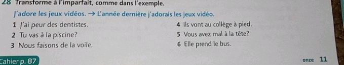 Transforme à l'imparfait, comme dans l'exemple. 
J'adore les jeux vidéos. → Lannée dernière j'adorais les jeux vidéo. 
1 J’ai peur des dentistes. 4 Ils vont au collège à pied. 
2 Tu vas à la piscine? 5 Vous avez mal à la tête? 
3 Nous faisons de la voile. 6 Elle prend le bus. 
Cahier p. 87 onze 11