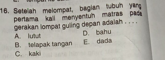 Setelah melompat, bagian tubuh yang
pertama kali menyentuh matras pada
gerakan lompat guling depan adalah . . . .
A. lutut D. bahu
B. telapak tangan E. dada
C. kaki