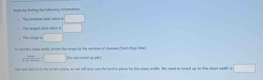 Begin by finding the following information 
The smallest data value is □
The largest data value is □
The range is □
To find the class width, divide the range by the number of classes (from Step One)
frac rump^(mar)=□ or=□ (Do not round up yet.) 
Our raw dats is to the tenths place, so we will also use the tenths place for the class width. We need to round up so the class width is □