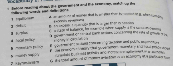 Vocabulary 2. 1
1 Before reading about the government and the economy, match up the
following words and definitions.
1 equilibrium A an amount of money that is smaller than is needed (e.g. when spending
exceeds revenues)
2 deficit B an excess: a quantity that is larger than is needed
C a state of balance, for example when supply is the same as demand
3 surplus D government or central bank actions concerning the rate of growth of the
4 fiscal policy money in circulation
5 monetary policy E government actions concerning taxation and public expenditure
F the economic theory that government monetary and fiscal policy should
6 money supply stimulate business activity and increase employment in a recession
7 Keynesianism G the total amount of money available in an economy at a particular time