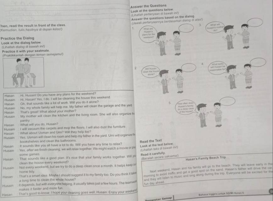 Answer the Questions
Look at the questions below.
_(Lihatlah pertanyaan di bawah ini!)
_Answer the questions based on the dialog.
Kemudian, tulis hasilnya di depan kelas!) 1. (Jawab pertanyaannya berdasarkan dialog di ata
hen, read the result in front of the class.
3.
Practice the Dialog
Look at the dialog below.
(Lihatlah dialog di bawah ini!)
Practice it with your seatmate.
(Praktikkanlah dengan teman semejamu!)
4 N a 
wlt Husan te
2be to
Hasan Hi, Husain! Do you have any plans for the weekend?
Husain Hi, Hasan! Yes, I do. I will be cleaning the house this weekend.
Hasan . Oh, that sounds like a lot of work. Will you do it alone?
5
Husain  No, my whole family will help me. My father will clean the garage and the yard   e  san dots
c o   C Husser's famny
Hasan  That's great! What about your mother?
of the house ?
Husain : My mother will clean the kitchen and the living room. She will also organize th
pantry
Hasan : What will you do, Husain?
Husain : I will vacuum the carpets and mop the floors. I will also dust the furniture.
Hasan  . What about Usman and Umi? Will they help too?
Husain  Yes, Usman will clean his room and help my father in the yard. Umi will organize the
bookshelves and clean the bathrooms.
Read the Text
Look at the text below.
Hasan It sounds like you all have a lot to do. Will you have any time to relax?
(Lihatlah teks di bawah ini!)
Husain : Yes, after we finish cleaning, we will relax together. We might watch a movie or p
some games.
Read it carefully.
(Bacalah secara saksama!)
Hasan : That sounds like a good plan. It's nice that your family works together. Will 
Hasan's Family Beach Trip
clean the house every weekend?
Husain  Not every weekend, but we try to do a deep clean once a month. It helps keep ≈
Hasan : That's a smart idea. Maybe I should suggest it to my family too. Do you think it take Next weekend, Hasan and his family will go to the beach. They will leave early in the
home tidy.
morning to avoid traffic and get a good ripot on the sand. Hasan's father will drive the car
Husain: It depends, but with everyone helping, it usually takes just a few hours. The teamwo and they will listen to music and sing along during the trip. Everyone will be excited for the
a long time to clean the whole house?
fun day ahead
makes it faster and more fun
Hasan : That's good to know. I hope your cleaning goes well, Husain. Enjoy your weekerd
Semester Genap Bahasa Inggris untak SDIMI Kelas 6