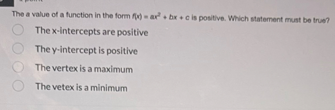 The a value of a function in the form f(x)=ax^2+bx+c is positive. Which statement must be true?
The x-intercepts are positive
The y-intercept is positive
The vertex is a maximum
The vetex is a minimum