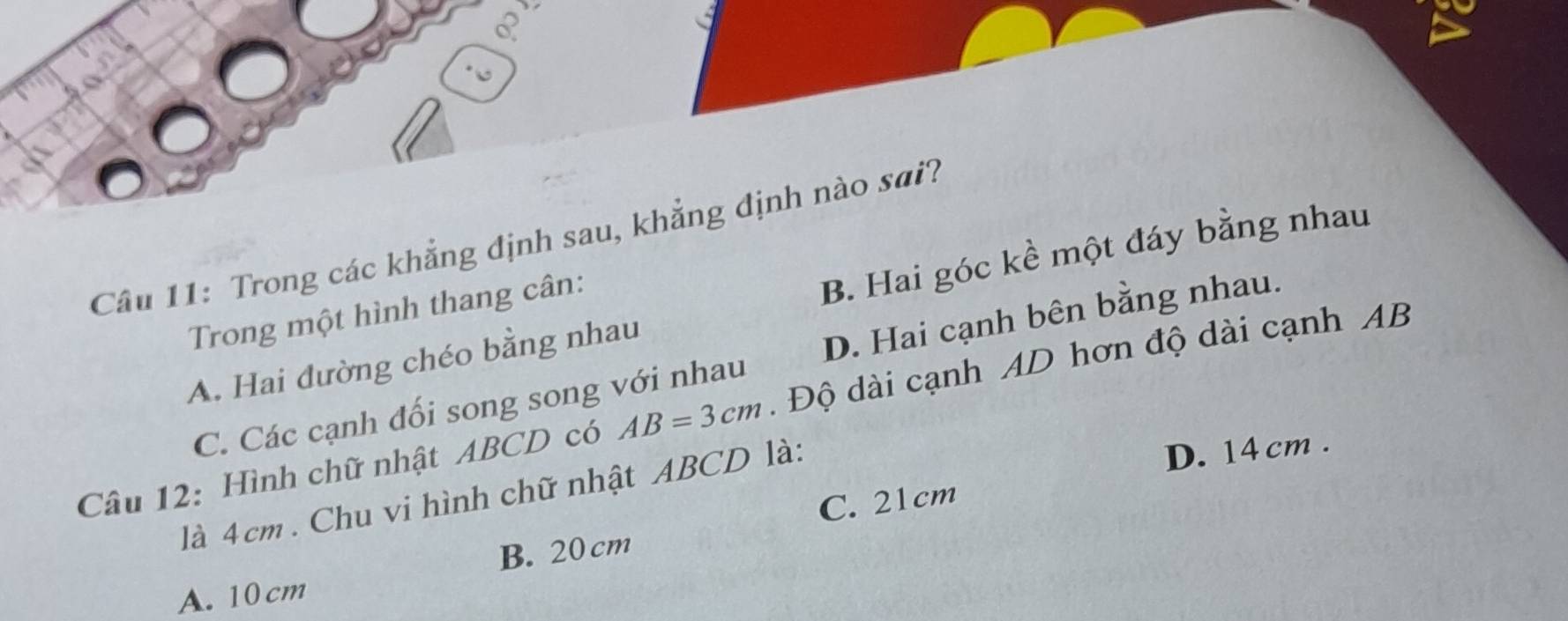 Trong các khẳng định sau, khẳng định nào sai?
A. Hai đường chéo bằng nhau B. Hai góc kề một đáy bằng nhau
Trong một hình thang cân:
C. Các cạnh đối song song với nhau D. Hai cạnh bên bằng nhau.
Câu 12: Hình chữ nhật ABCD có AB=3cm. Độ dài cạnh AD hơn độ dài cạnh AB
là 4 cm. Chu vi hình chữ nhật ABCD là:
D. 14 cm.
C. 21cm
B. 20cm
A. 10 cm