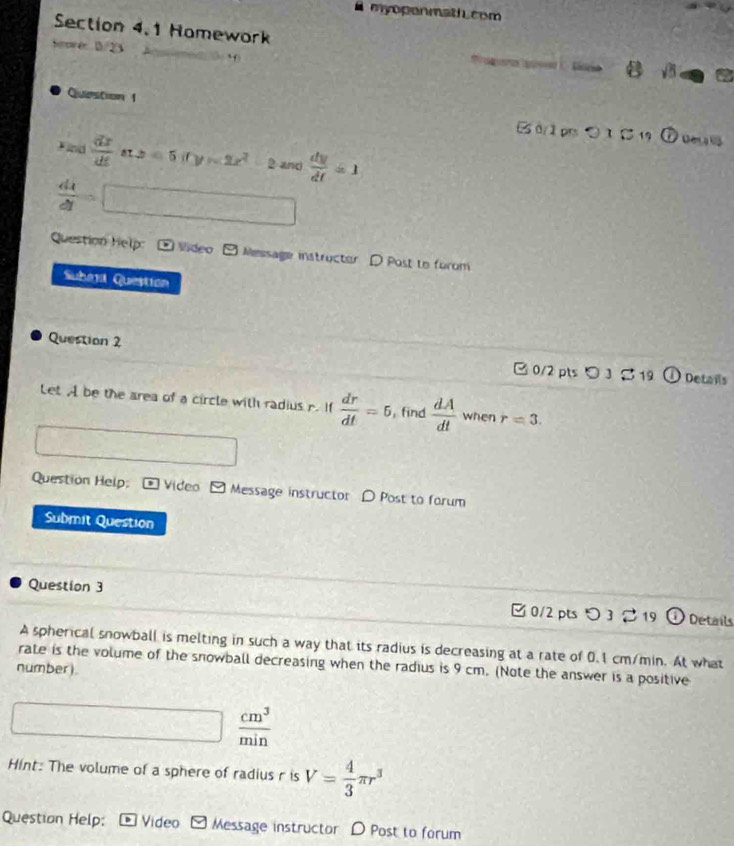 # myoponmathucom 
Section 4.1 Homework B sqrt(5) 
Sw e 1/23 
Question 1 B 0/1 prs ○ 1 5 19 
Find  dx/dt  ax2=5(ty-2x^2 2 and  dy/dt =1
 dx/dt  □ 
Question Help O Vídeo F□ Message instructer D Post to forom 
Subarl Question 
Question 2 
□ 0/2 pts 。 3 % 1 ①Details 
Let A be the area of a circle with radius r. If  dr/dt =5 , find  dA/dt  when r=3. 
Question Help; = Video > Message instructor D Post to forum 
Submit Question 
Question 3 [ 0/2 pts つ 3 。19 Details 
A spherical snowball is melting in such a way that its radius is decreasing at a rate of 0.1 cm/min. At what 
rate is the volume of the snowball decreasing when the radius is 9 cm. (Note the answer is a positive 
number).
k=frac □ ,t=□   cm^3/min 
Hint: The volume of a sphere of radius r is V= 4/3 π r^3
Question Help: Video Message instructor D Post to forum