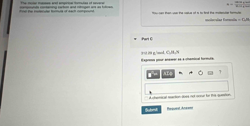 The molar masses and empirical formulas of several 
compounds containing carbon and nitrogen are as follows.
n= (186.24g/mol)/93.14g/mol 
Find the molecular formula of each compound. You can then use the value of n to find the molecular formula: 
molecular formula =C_6H
Part C
312.29 g/mol, C_3H_2N
Express your answer as a chemical formula.
AΣφ ? 
A chemical reaction does not occur for this question. 
Submit Request Answer