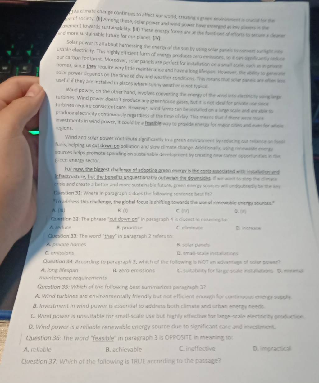 ) As climate change continues to affect our world, creating a green environment is cracial for the
re of society. (II) Among these, solar power and wind power have emerged as key players in te
novement towards sustainability. (III) These energy forms are at the forefront of efforts to secure a deaner
and more sustainable future for our planet. (IV)
Solar power is all about harnessing the energy of the sun by using solar panels to convert sunlight into
usable electricity. This highly efficient form of energy produces zero emissions, so it can significantly riduce
our carbon footprint. Moreover, solar parels are perfect for installation on a small scale, such as in private
homes, since they require very little maintenance and have a long lifespan. However, the ability to generane
solar power depends on the time of day and weather conditions. This means that solar panels are often less
useful if they are installed in places where suriny weather is not typical.
Wind power, on the other hand, involves converting the energy of the wind into electricity using large
turbines. Wind power doesn't produce any greenhouse gases, but it is not ideal for private use since
turbines require consistent care. However, wind farms can be installed on a large scale and are able to
produce electricity continuously regardless of the time of day. This means that if there were more
investments in wind power, it could be a feasible way to provide energy for major cities and even for whole
regions.
Wind and solar power contribute significantly to a green environment by reducing our reliance on fossi
fuels, helping us cut down on pollution and slow climate change. Additionally, using renewable energy
sources helps promote spending on sustainable development by creating new career opportunities in the
green energy sector.
For now, the biggest challenge of adopting green energy is the costs associated with installation and
infrastructure, but the benefits unquestionably outweigh the downsides. If we want to stop the climate
crisis and create a better and more sustainable future, green energy sources will undoubtedly be the key
Question 31: Where in paragraph 1 does the following sentence best fis?
"To address this challenge, the global focus is shifting towards the use of renewable energy sources."
A. (III) B. (1) C. (IV) D. (V)
Question 32: The phrase ''cut down on' in paragraph 4 is closest in meaning to:
A. reduce B. prioritize C. eliminate D. increase
Question 33: The word "they" in paragraph 2 refers to:
A. private homes B. solar panels
C. emissions D. small-scale installations
Question 34: According to paragraph 2, which of the following is NOT an advantage of solar power?
A. long lifespan B. zero emissions C. suitability for large-scale installations D. minimal
maintenance requirements
Question 35: Which of the following best summarizes paragraph 3?
A. Wind turbines are environmentally friendly but not efficient enough for continuous energy supply
B. Investment in wind power is essential to address both climate and urban energy needs.
C. Wind power is unsuitable for small-scale use but highly effective for large-scale electricity production.
D. Wind power is a reliable renewable energy source due to significant care and investment.
Question 36: The word "feasible" in paragraph 3 is OPPOSITE in meaning to
A. reliable B. achievable C. ineffective D. impracticall
Question 37: Which of the following is TRUE according to the passage?
