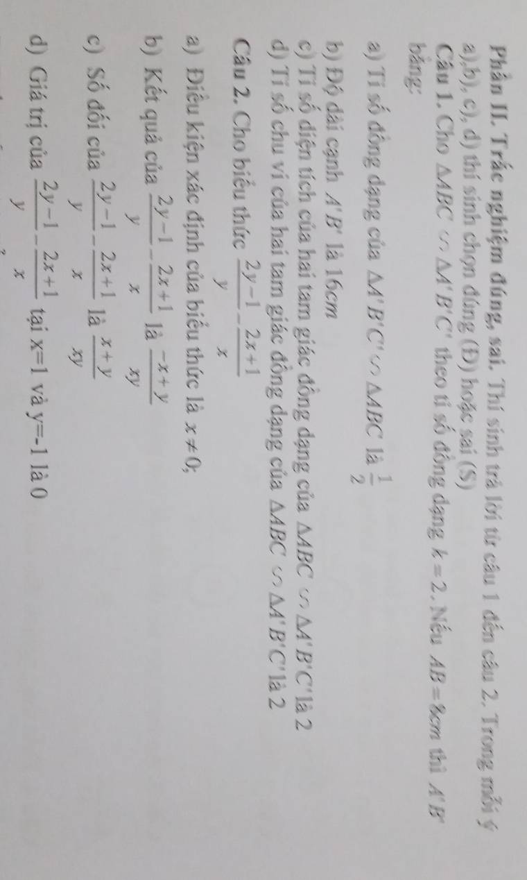 Phần II. Trắc nghiệm đúng, sai. Thí sinh trà lời từ câu 1 đến câu 2. Trong mỗi ý 
a),b), c), d) thí sinh chọn đúng (Đ) hoặc sai (S) 
Câu 1. Cho △ ABC∽ △ A'B'C' theo ti số đông dạng k=2. Nếu AB=8cm thì A'B'
bảng: 
a) Ti số đồng dạng của △ A'B'C'∽ △ ABC là  1/2 
b) Độ dài cạnh A'B' là 16cm
c) Tỉ số diện tích của hai tam giác đông dạng của △ ABC () △ A'B'C' là 2 
d) Tỉ số chu vi của hai tam giác đông dạng của △ ABC △ A'B'C' là 2 
Câu 2. Cho biểu thức  (2y-1)/y - (2x+1)/x 
a) Điều kiện xác định của biểu thức là x!= 0;
b) Kết quả của  (2y-1)/y - (2x+1)/x  là  (-x+y)/xy 
c) Số đối của  (2y-1)/y - (2x+1)/x  là  (x+y)/xy 
d) Giá trị của  (2y-1)/y - (2x+1)/x  tại x=1 và y=-1 là0