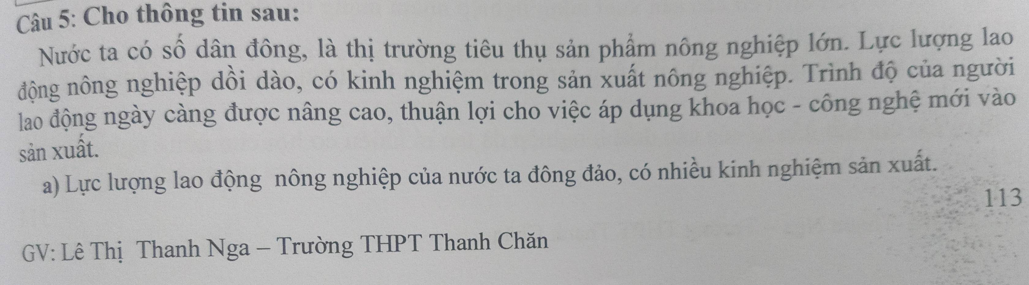 Cho thông tin sau: 
Nước ta có số dân đông, là thị trường tiêu thụ sản phẩm nông nghiệp lớn. Lực lượng lao 
động nông nghiệp dồi dào, có kinh nghiệm trong sản xuất nông nghiệp. Trình độ của người 
lao động ngày càng được nâng cao, thuận lợi cho việc áp dụng khoa học - công nghệ mới vào 
sản xuất. 
a) Lực lượng lao động nông nghiệp của nước ta đông đảo, có nhiều kinh nghiệm sản xuất. 
113 
GV: Lê Thị Thanh Nga - Trường THPT Thanh Chăn