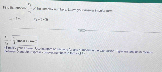 Find the quotient frac z_1z_2 of the complex numbers. Leave your answer in polar form.
z_1=1+i z_2=3+3i
frac z_1z_2= 1/3 (cos 0+isin 0)
(Simplify your answer. Use integers or fractions for any numbers in the expression. Type any angles in radians 
between 0 and 2π. Express complex numbers in terms of i.)