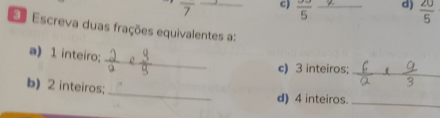 overline 7
C) frac 5 _ 
d)  20/5 
E Escreva duas frações equivalentes a: 
a) 1 inteiro; _A 
c) 3 inteiros;_ 
b) 2 inteiros;_ 
d) 4 inteiros._