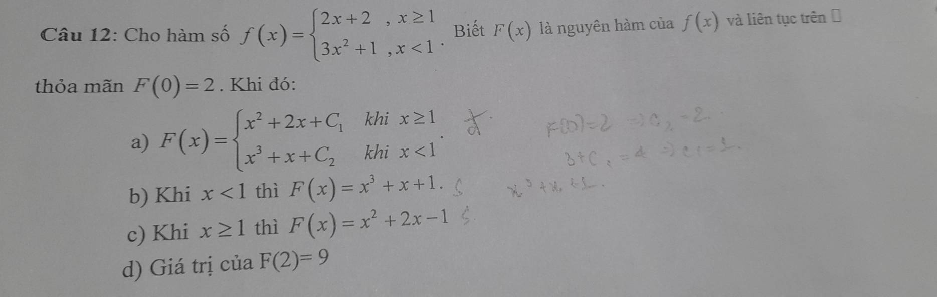 Cho hàm số f(x)=beginarrayl 2x+2,x≥ 1 3x^2+1,x<1endarray. Biết F(x) là nguyên hàm của f(x) và liên tục trên Đ 
thỏa mãn F(0)=2. Khi đó: 
khi 
a) F(x)=beginarrayl x^2+2x+C_1 x^3+x+C_2endarray. khi
beginarrayr x≥ 1 x<1endarray
b) Khi x<1</tex> thì F(x)=x^3+x+1. 
c) Khi x≥ 1 thì F(x)=x^2+2x-1
d) Giá trị của F(2)=9