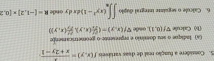 Considere a função real de duas variáveis f(x,y)= x/x+2y-1 . 
(a) Indique o seu domínio e represente-o geometricamente 
(b) Calcule Vf(0,1) , onde Vf(x,y)=( partial f/partial x (x,y), partial f/partial y (x,y))
6. Calcule o seguinte integral duplo ∈t ∈t _R(xy^2-1)dxdy onde R=[-1,2]* [0,2