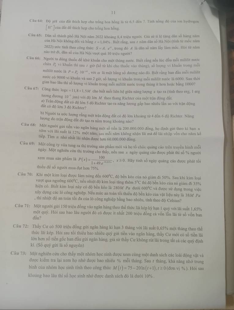 Độ pH của đất thích hợp cho trồng hoa hồng là từ 6,5 đên 7. Tinh nồng độ của ion hydrogen
[H^+] của đất đề thích hợp cho trồng hoa hồng.
Câu 65: Dân số thành phố Hà Nội năm 2022 khoảng 8,4 triệu người. Giả sử tỉ lệ tăng dân số hàng năm
của Hà Nội không đổi và bằng r=1,04% Biết rằng, sau 7 năm dân số Hà Nội (tính từ mốc năm
2022) ước tính theo công thức: S=A.e^(rt) , trong đó A là dân số năm lấy làm mốc. Hội từ năm
nào trở đi, dân số của Hà Nội vượt quả 10 triệu người?
Câu 66: Người ta dùng thuốc đề khử khuẩn cho một thùng nước. Biết rằng nều lúc đầu mỗi mililit nước
chùa P_0 vi khuẩn thì sau ≠ giờ (kể từ khi cho thuốc vào thùng), số lượng vi khuẩn trong mỗi
mililit nước là P=P_0· 10^(-at) , với α là một hằng số dương nào đó. Biết rằng ban đầu mỗi mililit
nước có 9000 vi khuấn và sau 2 giờ, số lượng vi khuẩn trong mỗi mililít nước là 6000. Sau thời
gian bao lâu thi số lượng vi khuẩn trong mỗi mililit nước trong thủng it hơn hoặc bằng 100(?
Câu 67: Công thức log x=11,8+1,5M cho biết mối liên hệ giữa năng lượng x tạo ra (tinh theo erg, 1 erg
tương đương 10^(-7) jun) với độ lớn M theo thang Richter của một trận động đất.
a) Trận động đất có độ lớn 5 độ Richter tạo ra năng lượng gắp bao nhiều lần so với trận động
đất có độ lớn 3 độ Richter?
b) Người ta ước lượng rằng một trận động đắt có độ lớn khoáng từ 4 đến 6 độ Richter. Năng
lượng do trận động đất đó tạo ra nằm trong khoảng nảo?
Câu 68: Một người gửi tiền vào ngãn háng một số tiền là 200.000.000 đồng, họ định gưi theo kì hạn n
năm với lãi suất là 12% một năm; sau mỗi năm không nhận lãi mà để lãi nhập vốn cho năm kế
tiếp. Tim # nhỏ nhất lãi nhận được hơn 60.000,000 đồng.
Câu 69: Một công ty vừa tung ra thị trường sản phẩm mới và họ tổ chức quảng cáo trên truyền hình mỗi
ngày. Một nghiên cửu thị trường cho thấy, nều sau x ngày quảng cáo được phát thi số % người
xem mua sân phẩm là P(x)= 100/1+49.e^(-0.015x) ,x≥ 0. Hãy tinh số ngày quảng cáo được phát tối
thiểu để số người mua đạt hơn 75%.
Câu 70: Khi một kim loại được lâm nóng đến 600°C * độ bền kéo của nó giám đi 50%. Sau khi kim loại
vượt qua ngưỡng 600°C T, nếu nhiệt độ kim loại tăng thêm 5°C thì độ bền kéo của nó giàm đi 35%
hiện có. Biết kim loại này cỏ độ bền kéo là 280M Pa dưới 600°C và được sử dụng trong việc
xây dựng các lò công nghiệp. Nếu mức an toàn tối thiểu độ bền kéo của vật liệu này là 38M Pa
, thì nhiệt độ an toàn tối đa của lò công nghiệp bằng bao nhiêu, tinh theo độ Celsius?
Câu 71: Một người gửi 150 triệu đồng vào ngân hảng theo thể thức lãi kép kỳ hạn 1 quý với lãi suất 1,65%
một quý. Hỏi sau bao lâu người đó có được ít nhất 200 triệu đồng cá vốn lẫn lãi từ số vốn ban
đầu?
Câu 72: Thầy Cư có 500 triệu đồng gửi ngân hàng kỉ hạn 3 tháng với lãi suất 0,65% một tháng theo thể
thức lãi kép. Hỏi sau tối thiều bao nhiêu quý gửi tiền vào ngân hàng, thầy Cư mới có số tiền lãi
lớn hơn số tiền gốc ban đầu gửi ngân hàng, giá sử thầy Cư không rút lãi trong tất cả các quý định
kì. (Sổ quý gửi là số nguyên)
Câu 73: Một nghiên cứu cho thầy một nhóm học sinh được xem cùng một danh sách các loài động vật và
được kiểm tra lại xem họ nhớ được bao nhiêu % mỗi tháng. Sau t tháng, khả năng nhớ trung
bình của nhóm học sinh tính theo công thức M(t)=75-20ln (t+1),t≥ 0(donvi% ). Hỏi sau
khoảng bao lâu thì số học sinh nhớ được danh sách đó là dưới 10% .