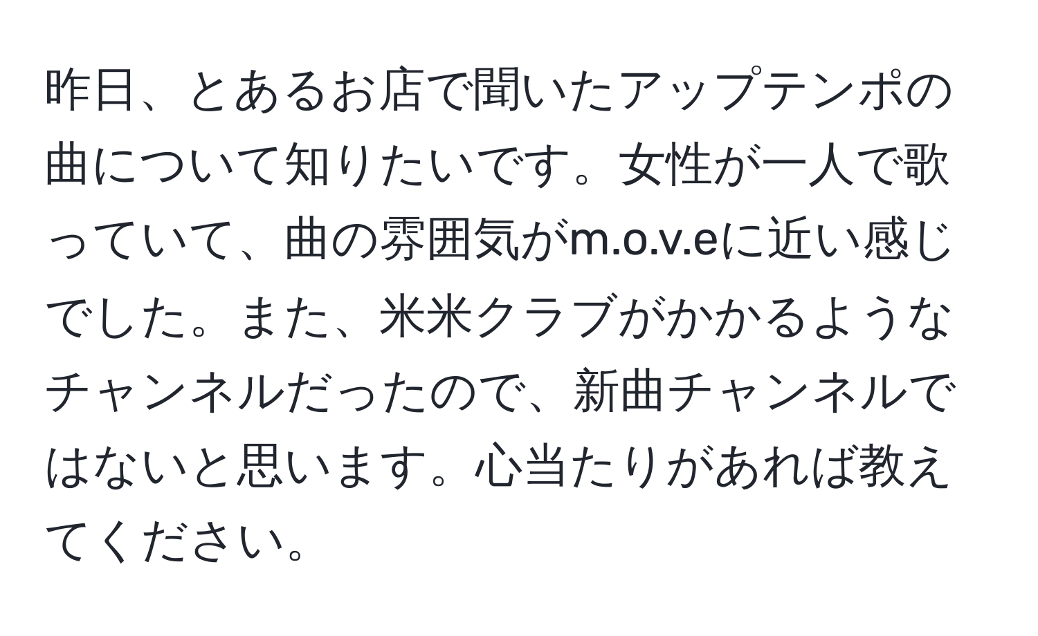 昨日、とあるお店で聞いたアップテンポの曲について知りたいです。女性が一人で歌っていて、曲の雰囲気がm.o.v.eに近い感じでした。また、米米クラブがかかるようなチャンネルだったので、新曲チャンネルではないと思います。心当たりがあれば教えてください。