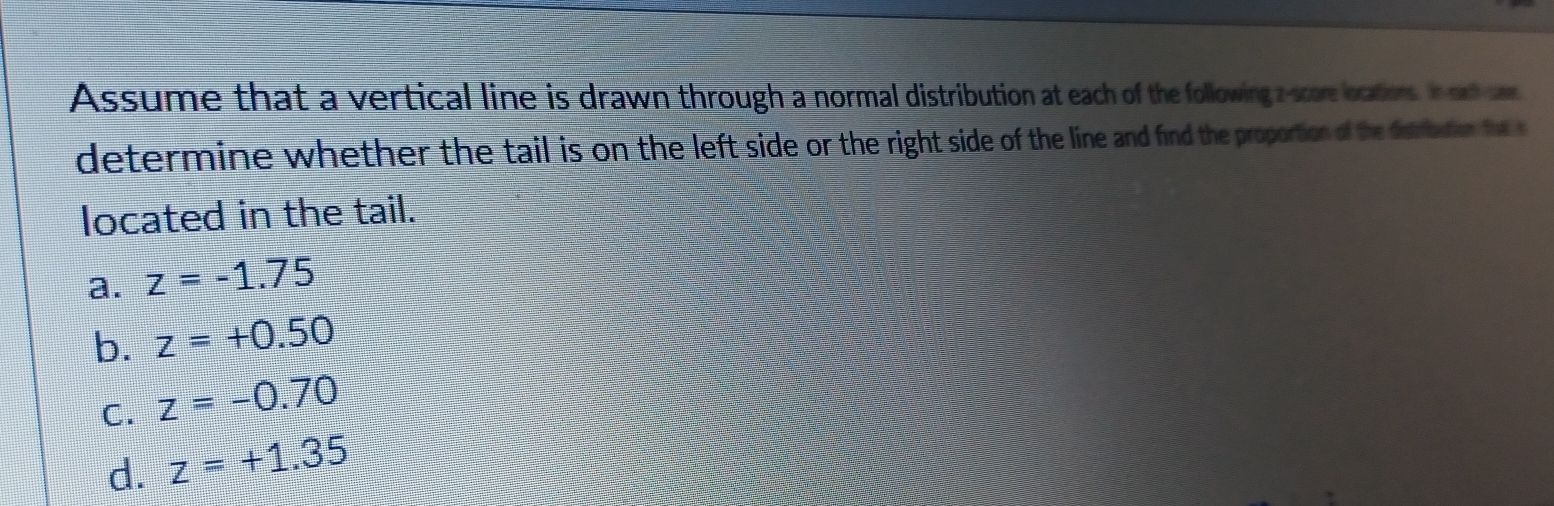 Assume that a vertical line is drawn through a normal distribution at each of the following z-score locations. In oud sam
determine whether the tail is on the left side or the right side of the line and find the proportion of the detrbution the s
located in the tail.
a. z=-1.75
b. z=+0.50
C. z=-0.70
d. z=+1.35