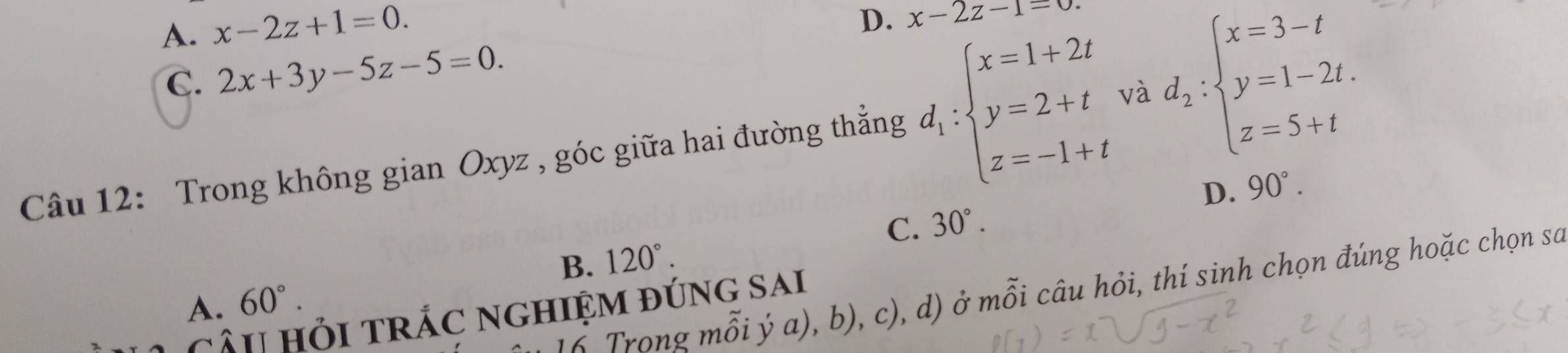 A. x-2z+1=0.
D. x-2z-1=0
C. 2x+3y-5z-5=0. 
Câu 12: Trong không gian Oxyz , góc giữa hai đường thắng d_1:beginarrayl x=1+2t y=2+t z=-1+tendarray. và d_2:beginarrayl x=3-t y=1-2t. z=5+tendarray.
D. 90°.
C. 30°.
B. 120°. 
6 Trong mỗi ý a), b), c), d) ở mỗi câu hỏi, thí sinh chọn đúng hoặc chọn sa
A. 60°. 
câu Hỏi trắC nghiệm đúng sai