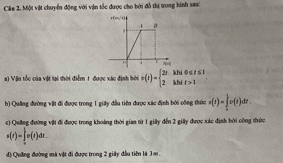 Một vật chuyển động với vận tốc được cho bởi đồ thị trong hình sau:
a) Vận tốc của vật tại thời điểm t được xác định bởi v(t)=beginarrayl 2tkhi0≤ t≤ 1 2khit>1endarray. .
b) Quãng đường vật đi được trong 1 giây đầu tiên được xác định bởi công thức s(t)=∈tlimits _0^1v(t)dt.
c) Quãng đường vật đi được trong khoảng thời gian từ 1 giây đến 2 giây được xác định bởi công thức
s(t)=∈tlimits _0^2v(t)dt.
d) Quãng đường mà vật đi được trong 2 giây đầu tiên là 3m .