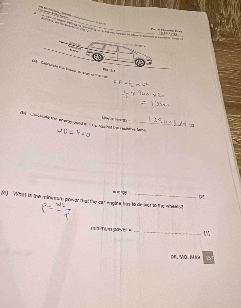 For Jane 2025 Exam 
GCSE Physici_ (0625) - New Sylabos - O'Lave
2000N, as illustrated in Fig 2. 1 
2 A car ofl mase 900kg is travesling at a steady speed of 30m.is againsl a revotive force t 
Dr. Mohamed thah 011e111141%
2000 N
30 m ! s
resistive force 
a 
(a) Calculate the kinetic energy of the car. 
Fig . 2.1 
Kinetic energy = 
(b) Calculate the energy used in 1.0s against the resistive force. 
[2]
energy=
[2] 
(c) What is the minimum power that the car engine has to deliver to the wheels? 
_ 
minimum power = 
[1] 
DR. MO. IHAB 157