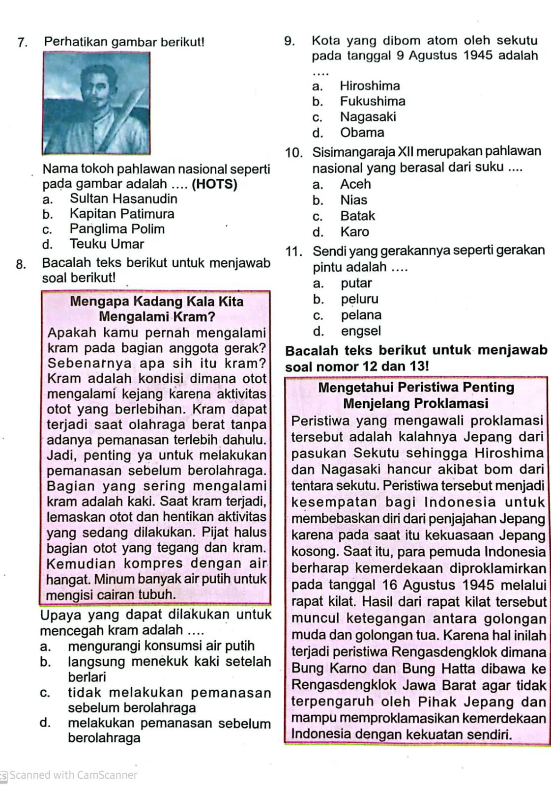 Perhatikan gambar berikut! 9. Kota yang dibom atom oleh sekutu
pada tanggal 9 Agustus 1945 adalah
_
a. Hiroshima
b. Fukushima
c. Nagasaki
d. Obama
10. Sisimangaraja XII merupakan pahlawan
Nama tokoh pahlawan nasional seperti nasional yang berasal dari suku ....
pada gambar adalah .... (HOTS) a. Aceh
a. Sultan Hasanudin b. Nias
b. Kapitan Patimura
c. Batak
c. Panglima Polim d. Karo
d. Teuku Umar
11. Sendi yang gerakannya seperti gerakan
8. Bacalah teks berikut untuk menjawab pintu adalah ....
soal berikut!
a. putar
Mengapa Kadang Kala Kita b. peluru
Mengalami Kram? c. pelana
Apakah kamu pernah mengalami d. engsel
kram pada bagian anggota gerak? Bacalah teks berikut untuk menjawab
Sebenarnya apa sih itu kram? soal nomor 12 dan 13!
Kram adalah kondisi dimana otot
mengalami kejang karena aktivitas Mengetahui Peristiwa Penting
otot yang berlebihan. Kram dapat Menjelang Proklamasi
terjadi saat olahraga berat tanpa Peristiwa yang mengawali proklamasi
adanya pemanasan terlebih dahulu. tersebut adalah kalahnya Jepang dari
Jadi, penting ya untuk melakukan pasukan Sekutu sehingga Hiroshima
pemanasan sebelum berolahraga. dan Nagasaki hancur akibat bom dari
Bagian yang sering mengalami tentara sekutu. Peristiwa tersebut menjadi
kram adalah kaki. Saat kram terjadi, kesempatan bagi Indonesia untuk
lemaskan otot dan hentikan aktivitas membebaskan diri dari penjajahan Jepang
yang sedang dilakukan. Pijat halus karena pada saat itu kekuasaan Jepang
bagian otot yang tegang dan kram. kosong. Saat itu, para pemuda Indonesia
Kemudian kompres dengan air berharap kemerdekaan diproklamirkan
hangat. Minum banyak air putih untuk pada tanggal 16 Agustus 1945 melalui
mengisi cairan tubuh.
rapat kilat. Hasil dari rapat kilat tersebut
Upaya yang dapat dilakukan untuk muncul ketegangan antara golongan
mencegah kram adalah .... muda dan golongan tua. Karena hal inilah
a. mengurangi konsumsi air putih terjadi peristiwa Rengasdengklok dimana
b. langsung menekuk kaki setelah Bung Karno dan Bung Hatta dibawa ke
berlari
Rengasdengklok Jawa Barat agar tidak
c. tidak melakukan pemanasan terpengaruh oleh Pihak Jepang dan
sebelum berolahraga
d. melakukan pemanasan sebelum mampu memproklamasikan kemerdekaan
berolahraga
Indonesia dengan kekuatan sendiri.
s Scanned with CamScanner