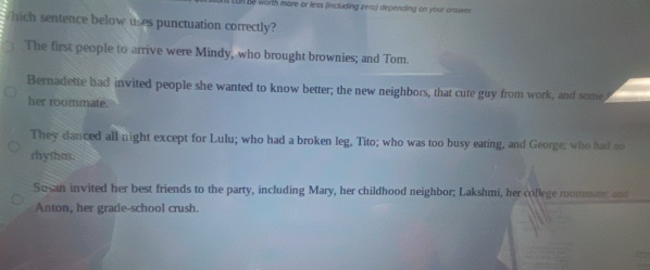 Be worth more or less (including zero) depending on your answe
Which sentence below uses punctuation correctly?
The first people to arrive were Mindy, who brought brownies; and Tom
Bernadette had invited people she wanted to know better; the new neighbors, that cute guy from work, and some
her roommate.
They danced all night except for Lulu; who had a broken leg, Tito; who was too busy eating, and George; who had no
rhythm.
Susan invited her best friends to the party, including Mary, her childhood neighbor; Lakshmi, her college roommare; and
Anton, her grade-school crush.