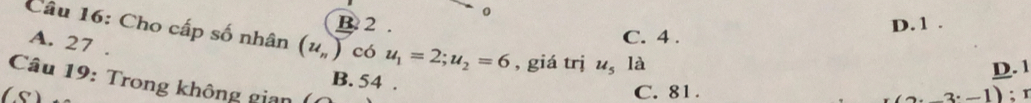 B 2. D. 1.
Câu 16: Cho cấp số nhân (u_n) có u_1=2; u_2=6 , giá trị u_5la
A. 27.
C. 4.
D. 1
Câu 19: Trong không gian () B. 54.
C. 81.
( s (-3· -1) :