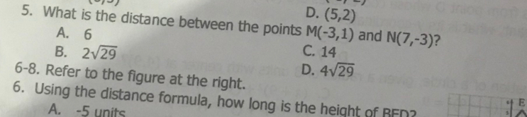 D. (5,2)
5. What is the distance between the points M(-3,1) and N(7,-3) 7
A. 6
B. 2sqrt(29) C. 14
D. 4sqrt(29)
6-8. Refer to the figure at the right.
6. Using the distance formula, how long is the height of RFD?
E
A. -5 units
5