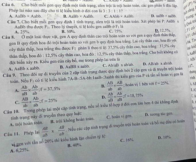 Cho biết mỗi gen quy định một tính trạng, alen trội là trội hoàn toàn, các gen phân li độc lập.  t (P t
Phép lai nào sau đây cho tỉ lệ kiểu hình ở đời con là 3:3:1:1
sá rằng
A. AaBb* Aabb. B. AaBb* AaBb. C. AAb h * AaBb. D. aaBb* aaBb.
Trong s
Câu 7. Cho biết mỗi gen quy định 1 tính trạng, alen trội là trội hoàn toàn. Xét phép lai P: AaBb x
AaBb thu được F_1. Theo lý thuyết, tỉ lệ kiểu gen aaBb ở F_1 là
Quá trì
A. 25%. B. 50%. C. 75%. D. 12,5%. FI có
Câu 8. Ở một loài thực vật, gen A quy định thân cao trội hoàn toàn so với gen a quy định thân thấp, )Fl chi
gen B quy định hoa đỏ trội hoàn toàn so với gen b quy định hoa trắng. Lai cây thân cao, hoa đỏ với
16. Tr
cây thân thấp, hoa trắng thu được Fị phân li theo tỉ lệ: 37,5% cây thân cao, hoa trắng : 37,5% cây
bại kiể
thân thấp, hoa đỏ : 12,5% cây thân cao, hoa đỏ : 12,5% cây thân thấp, hoa trắng. Cho biết không có  AaB
đột biến xảy ra. Kiểu gen của cây bố, mẹ trong phép lai trên là
ζ AB/
A. AaBb x aabb. B. AaBB x aabb. C. Ab/aB x ab/ab. D. AB/ab x ab/ab.
Câu 9. Theo dõi sự di truyền của 2 cặp tính trạng được quy định bởi 2 cặp gen và di truyền trội hoàn i17.
toàn. Nếu F_1 có ti lệ kiểu hình 7A-B-:5A-bb:IaaB-:3aabb thì kiểu gen của P và tần số hoán vị gen là shum g rình
B.  AB/ab *  AB/ab 
A.  Ab/aB *  Ab/ab ;f=37,5% ; hoán vị 1 bên với f=25% . A AI
D.  Ab/aB *  Ab/aB ;f=18,75%
1. AI
C.  AB/ab *  Ab/ab ;f=25% C. A
Câu 10. Trong phép lai một cặp tính trạng, nếu số kiều tổ hợp ở đời con lớn hơn 4 thì khẳng định D. A
4 1
tính trạng này di truyền theo quy luật:
A. trội hoàn toàn. B. trội không hoàn toàn. C. hoán vị gen. D. tương tác gen. L
Câu 11. Phép lai  AB/ab *  AB/ab . Nếu các cặp tính trạng di truyền trội hoàn toàn và bố mẹ đều có hoán 7
vị gen với tần số 20% thì kiểu hình lận chiếm tỷ lệ: D. 10%.
A. 6,25%. B. 40%. C. 16%.
