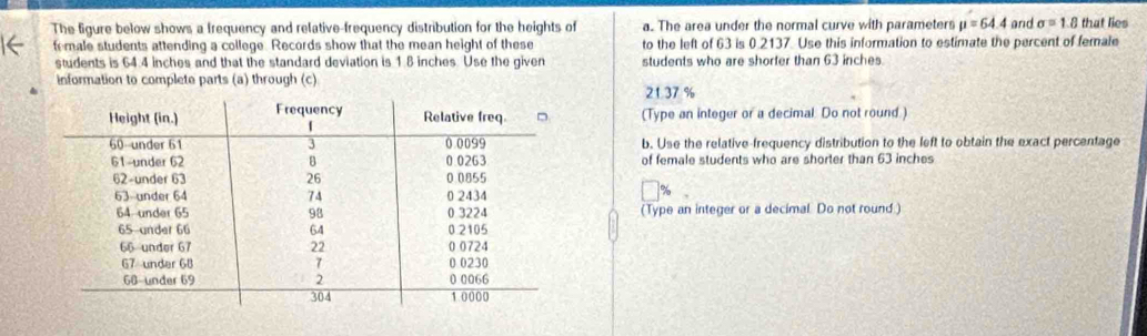 The figure below shows a Irequency and relative-frequency distribution for the heights of a. The area under the normal curve with parameters mu =64.4 and sigma =1.8 that lies
female students attending a college. Records show that the mean height of these to the left of 63 is 0.2137. Use this information to estimate the percent of female
students is 64.4 inches and that the standard deviation is 1.8 inches. Use the given students who are shorter than 63 inches.
information to complete parts (a) through (c)
2137 %
(Type an integer or a decimal. Do not round.)
b. Use the relative-frequency distribution to the left to obtain the exact percentage
of female students who are shorter than 63 inches
(Type an integer or a decimal. Do not round.)