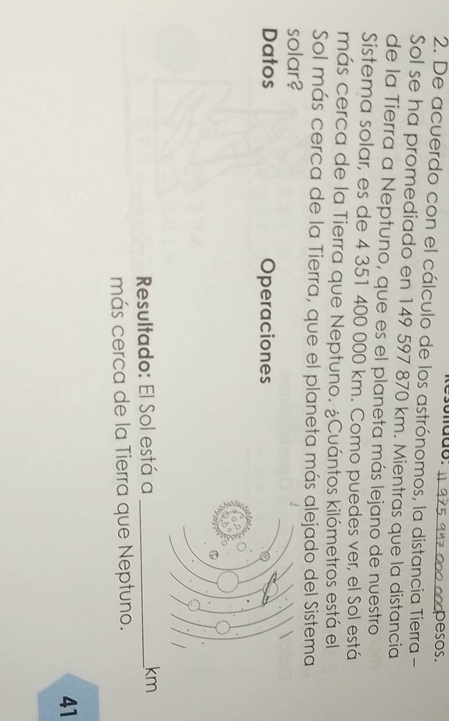 nddo. pesos. 
2. De acuerdo con el cálculo de los astrónomos, la distancia Tierra - 
Sol se ha promediado en 149 597 870 km. Mientras que la distancia 
de la Tierra a Neptuno, que es el planeta más lejano de nuestro 
Sistema solar, es de 4 351 400 000 km. Como puedes ver, el Sol está 
más cerca de la Tierra que Neptuno. ¿Cuántos kilómetros está el 
Sol más cerca de la Tierra, que el planeta más alejado del Sistema 
solar? 
Datos Operaciones 
Resultado: El Sol está a _ km
más cerca de la Tierra que Neptuno. 
41