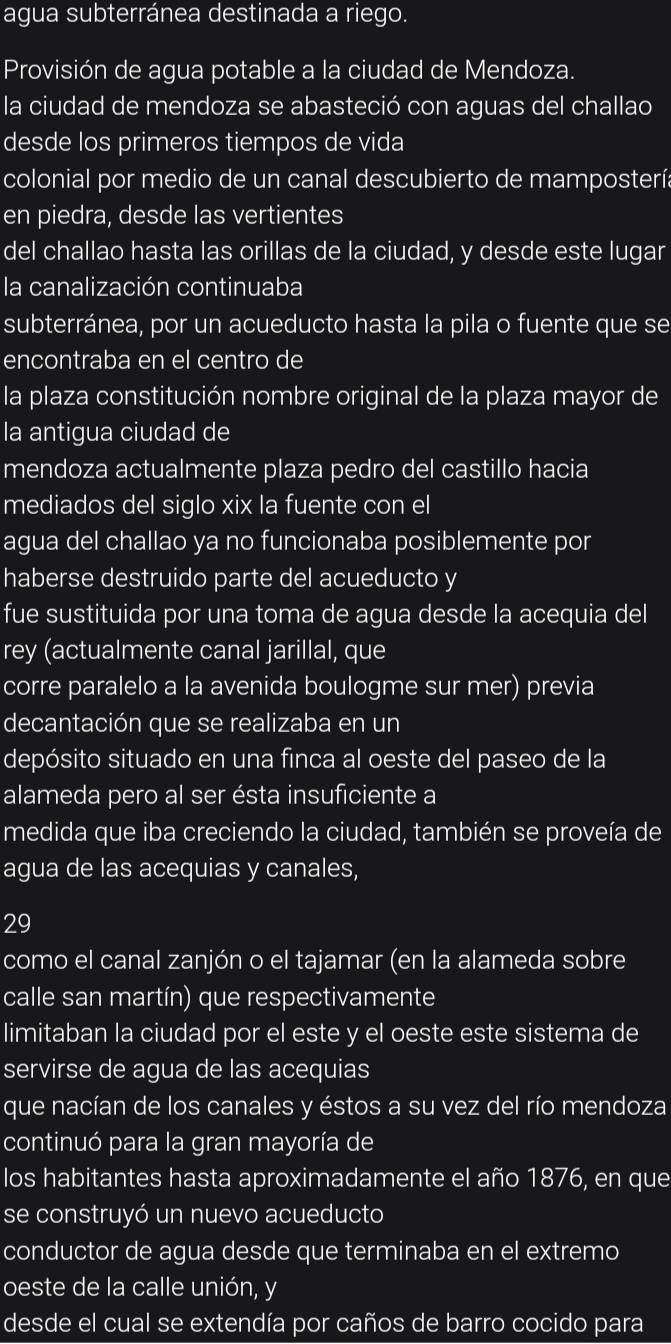 agua subterránea destinada a riego.
Provisión de agua potable a la ciudad de Mendoza.
la ciudad de mendoza se abasteció con aguas del challao
desde los primeros tiempos de vida
colonial por medio de un canal descubierto de mampostería
en piedra, desde las vertientes
del challao hasta las orillas de la ciudad, y desde este lugar
la canalización continuaba
subterránea, por un acueducto hasta la pila o fuente que se
encontraba en el centro de
la plaza constitución nombre original de la plaza mayor de
la antigua ciudad de
mendoza actualmente plaza pedro del castillo hacia
mediados del siglo xix la fuente con el
agua del challao ya no funcionaba posiblemente por
haberse destruido parte del acueducto y
fue sustituida por una toma de agua desde la acequia del
rey (actualmente canal jarillal, que
corre paralelo a la avenida boulogme sur mer) previa
decantación que se realizaba en un
depósito situado en una finca al oeste del paseo de la
alameda pero al ser ésta insuficiente a
medida que iba creciendo la ciudad, también se proveía de
agua de las acequias y canales,
29
como el canal zanjón o el tajamar (en la alameda sobre
calle san martín) que respectivamente
limitaban la ciudad por el este y el oeste este sistema de
servirse de agua de las acequias
que nacían de los canales y éstos a su vez del río mendoza
continuó para la gran mayoría de
los habitantes hasta aproximadamente el año 1876, en que
se construyó un nuevo acueducto
conductor de agua desde que terminaba en el extremo
oeste de la calle unión, y
desde el cual se extendía por caños de barro cocido para