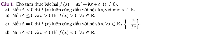 Cho tam thức bậc hai f(x)=ax^2+bx+c(a!= 0). 
a) Nếu △ <0</tex> thì f(x) luôn cùng dấu với hệ số a, với mọi x∈ R. 
b) Nếu △ ≤ 0 và a>0 thì f(x)>0forall x∈ R. 
c) Nếu △ =0 thì f(x) luôn cùng dấu với hệ số a, forall x∈ R| - b/2a . 
d) Nếu △ <0</tex> và a<0</tex> thì f(x)<0forall x∈ R..