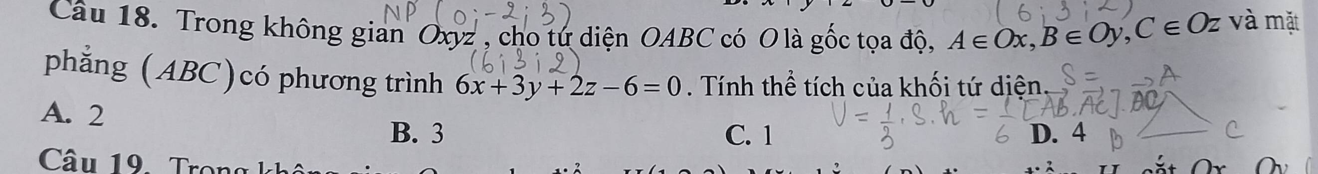 Trong không gian Oxyz" , cho tứ diện OABC có O là gốc tọa độ, A∈ Ox, B∈ Oy, C∈ Oz và mặt
phẳng (ABC)có phương trình 6x+3y+2z-6=0. Tính thể tích của khối tứ diện.
A. 2
B. 3 C. 1 D. 4
Câu 19. Tron