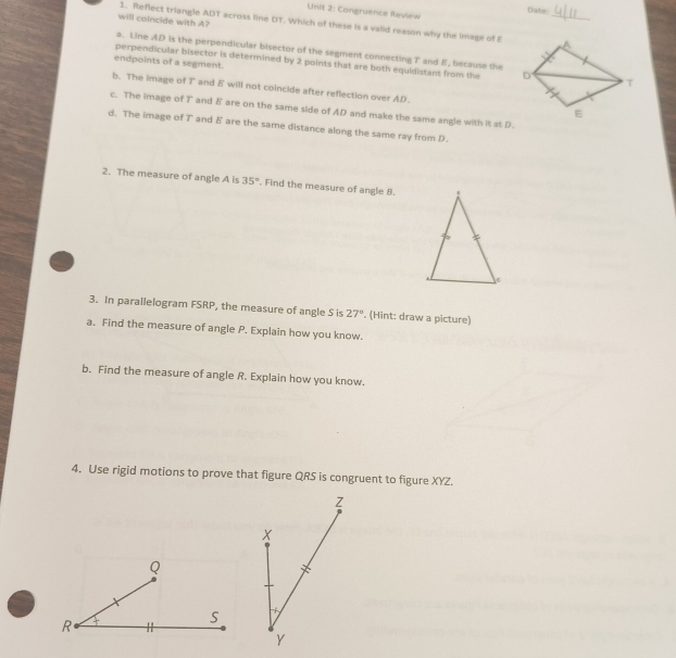 Date:
Unit 2: Congruence Review
will coincide with A?
1. Reflect triangle ADT across line DT. Which of these is a vaiid reason why the image of E _
a. Line AD is the perpendicular bisector of the segment connecting T and E, because the
endpoints of a segment.
perpendicular bisector is determined by 2 points that are both equidistant from the
b. The image of T and E will not coincide after reflection over AD.
c. The image of T and E are on the same side of AD and make the same angle with it st D.
d. The image of T and δ are the same distance along the same ray from D.
2. The measure of angle A is 35°. Find the measure of angle 8.
3. In parallelogram FSRP, the measure of angle S is 27°. (Hint: draw a picture)
a. Find the measure of angle P. Explain how you know.
b. Find the measure of angle R. Explain how you know.
4. Use rigid motions to prove that figure QRS is congruent to figure XYZ.
Z
X
-f_2
Y