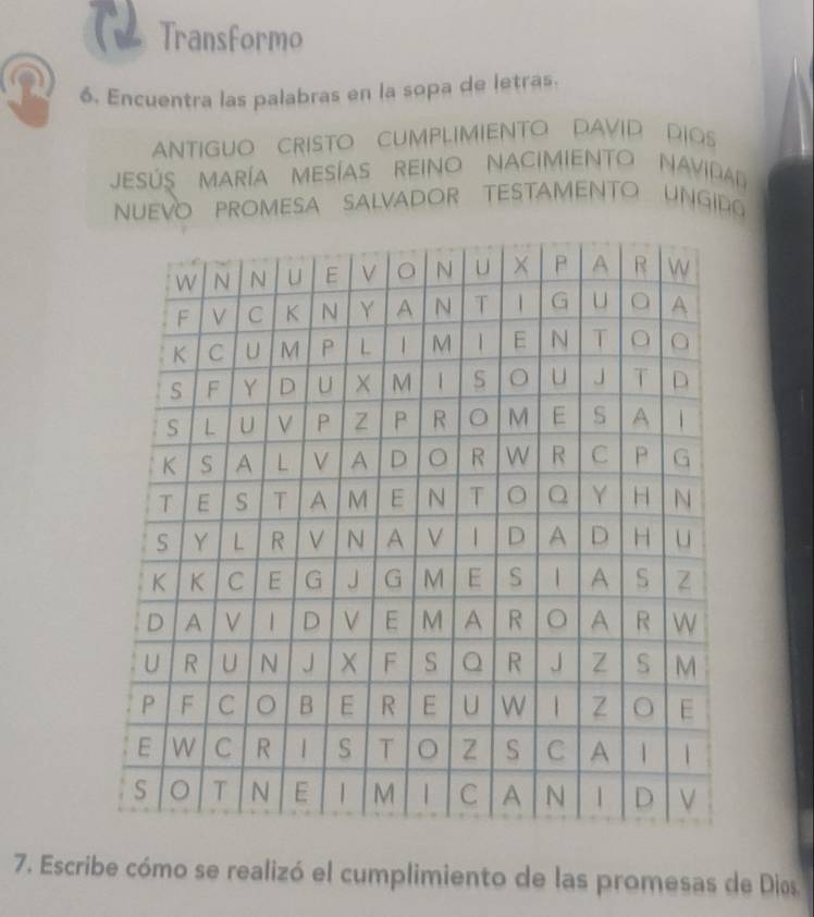 Transformo 
n 6. Encuentra las palabras en la sopa de letras. 
ANTIGUO CRISTO CUMPLIMIENTO DAVID DIOS 
JESÚS MARíA MESÍAS REINo NACIMIENTO NAVidD 
NUEVO PROMESA SALVADOR TESTAMENTO UNGID 
7. Escribe cómo se realizó el cumplimiento de las promesas de Dios