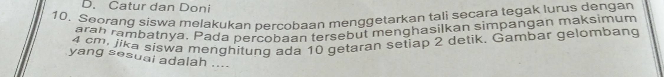 Catur dan Doni 
10. Seorang siswa melakukan percobaan menggetarkan tali secara tegak lurus dengan 
arah rambatnya. Pada percobaan tersebut menghasilkan simpangan maksimum
4 cm, jika siswa menghitung ada 10 getaran setiap 2 detik. Gambar gelombang 
yang sesuai adalah ....