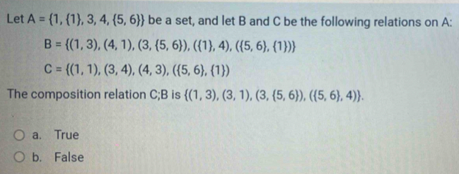 Let A= 1, 1 ,3,4, 5,6  be a set, and let B and C be the following relations on A :
B= (1,3),(4,1),(3, 5,6 ),( 1 ,4),( 5,6 , 1 )
C= (1,1),(3,4),(4,3),( 5,6 , 1 )
The composition relation C; B is  (1,3),(3,1),(3, 5,6 ),( 5,6 ,4).
a. True
b. False