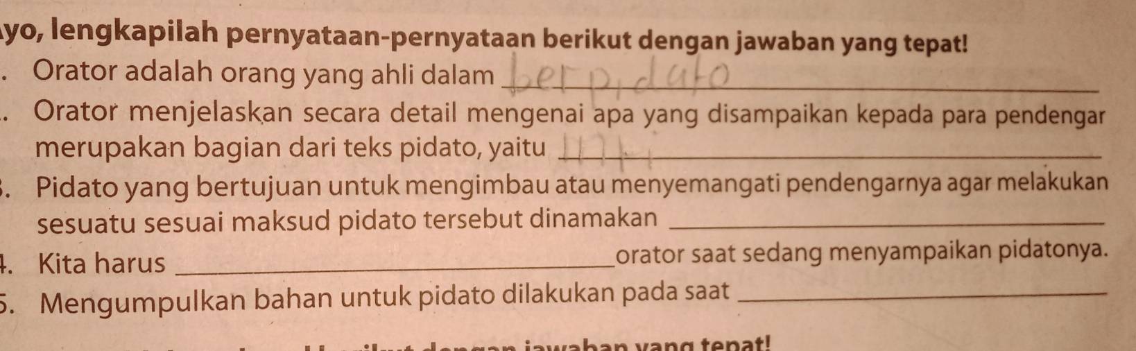 Ayo, lengkapilah pernyataan-pernyataan berikut dengan jawaban yang tepat! 
. Orator adalah orang yang ahli dalam_ 
. Orator menjelaskan secara detail mengenai apa yang disampaikan kepada para pendengar 
merupakan bagian dari teks pidato, yaitu_ 
3. Pidato yang bertujuan untuk mengimbau atau menyemangati pendengarnya agar melakukan 
sesuatu sesuai maksud pidato tersebut dinamakan_ 
4. Kita harus _Lorator saat sedang menyampaikan pidatonya. 
5. Mengumpulkan bahan untuk pidato dilakukan pada saat_ 
aban vang tenat!