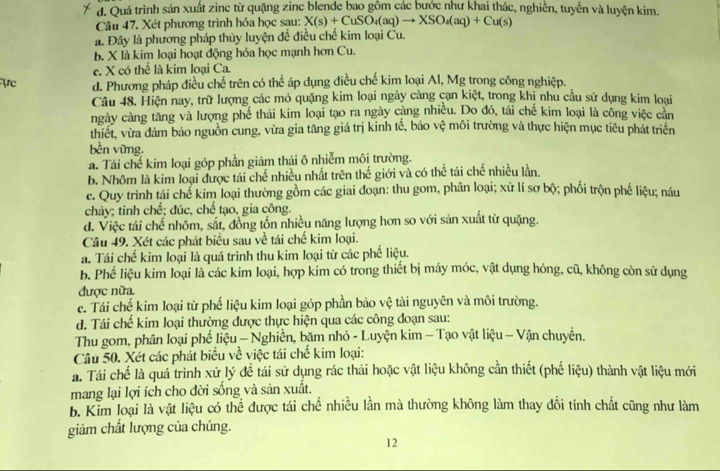 d. Quá trình sản xuất zinc từ quặng zinc blende bao gồm các bước như khai thác, nghiền, tuyển và luyện kim.
Câu 47. Xét phương trình hóa học sau: X(s)+CuSO_4(aq)to XSO_4(aq)+Cu(s)
a. Đây là phương pháp thủy luyện để điều chế kim loại Cu.
b. X là kim loại hoạt động hóa học mạnh hơn Cu.
c. X có thể là kim loại Ca
ực
d. Phương pháp điều chế trên có thể áp dụng điều chế kim loại Al, Mg trong công nghiệp.
Câu 48. Hiện nay, trữ lượng các mỏ quặng kim loại ngày càng cạn kiệt, trong khị nhu cầu sử dụng kim loại
ngày càng tăng và lượng phế thải kim loại tạo ra ngày càng nhiều. Do đó, tái chế kim loại là công việc cản
thiết, vừa dảm bảo nguồn cung, vừa gia tăng giá trị kinh tế, bảo vệ môi trường và thực hiện mục tiêu phát triển
bền vững.
a. Tái chế kim loại góp phần giảm thải ô nhiễm môi trường.
b. Nhôm là kim loại được tái chế nhiều nhất trên thế giới và có thể tái chế nhiều lần.
c. Quy trình tái chể kim loại thường gồm các giai đoạn: thu gom, phân loại; xử lí sơ bộ; phối trộn phế liệu; náu
chảy; tinh chế; đúc, chế tạo, gia công.
d. Việc tái chế nhôm, sắt, đồng tốn nhiều năng lượng hơn so với sản xuất từ quặng.
Câu 49. Xét các phát biểu sau về tái chế kim loại.
a. Tái chế kim loại là quá trình thu kim loại từ các phế liệu.
b. Phế liệu kim loại là các kim loại, hợp kim có trong thiết bị máy móc, vật dụng hỏng, cũ, không còn sử dụng
được nữa.
c. Tái chế kim loại từ phế liệu kim loại góp phần bảo vệ tài nguyên và môi trường.
d. Tái chế kim loại thường được thực hiện qua các công đoạn sau:
Thu gom, phân loại phế liệu — Nghiền, băm nhỏ - Luyện kim — Tạo vật liệu — Vận chuyển.
Câu 50. Xét các phát biểu về việc tái chế kim loại:
a. Tái chế là quá trình xử lý đề tái sử dụng rác thải hoặc vật liệu không cần thiết (phế liệu) thành vật liệu mới
mang lại lợi ích cho đời sống và sản xuất.
b. Kim loại là vật liệu có thể được tái chế nhiều lần mà thường không làm thay đổi tính chất cũng như làm
giảm chất lượng của chúng.
12