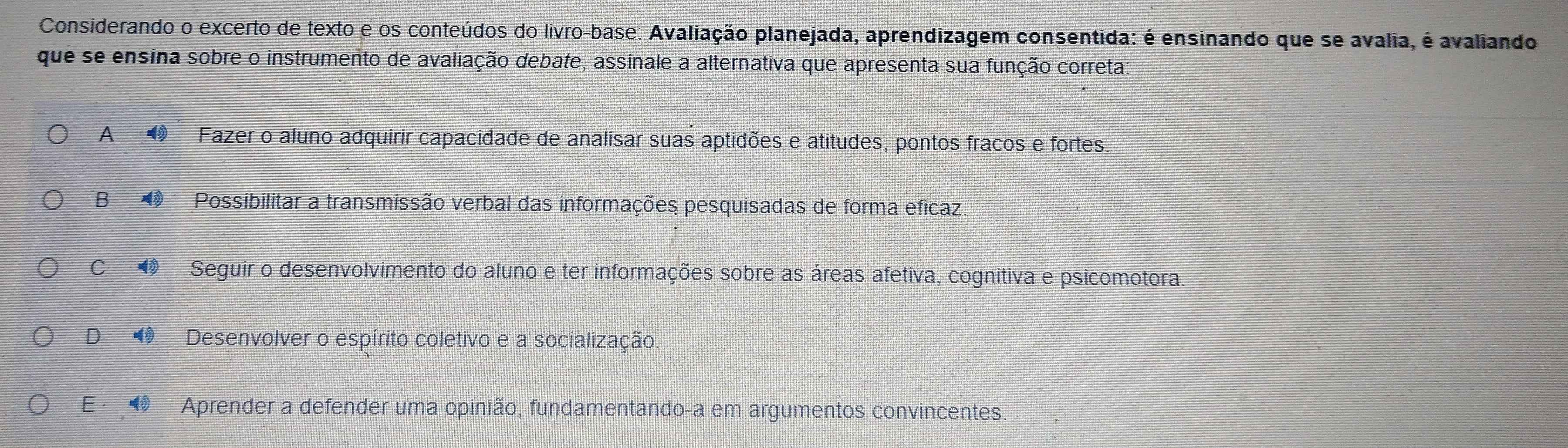 Considerando o excerto de texto e os conteúdos do livro-base: Avaliação planejada, aprendizagem consentida: é ensinando que se avalia, é avaliando
que se ensina sobre o instrumento de avaliação debate, assinale a alternativa que apresenta sua função correta
A Fazer o aluno adquirir capacidade de analisar suas aptidões e atitudes, pontos fracos e fortes.
B Possibilitar a transmissão verbal das informações pesquisadas de forma eficaz.
C Seguir o desenvolvimento do aluno e ter informações sobre as áreas afetiva, cognitiva e psicomotora.
D Desenvolver o espírito coletivo e a socialização
E, Aprender a defender uma opinião, fundamentando-a em argumentos convincentes.