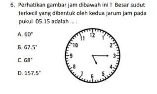 Perhatikan gambar jam dibawah ini ! Besar sudut
terkecil yang dibentuk oleh kedua jarum jam pada
pukul 05.15 adalah ... .
A. 60°
B. 67.5°
C. 68°
D. 157.5°