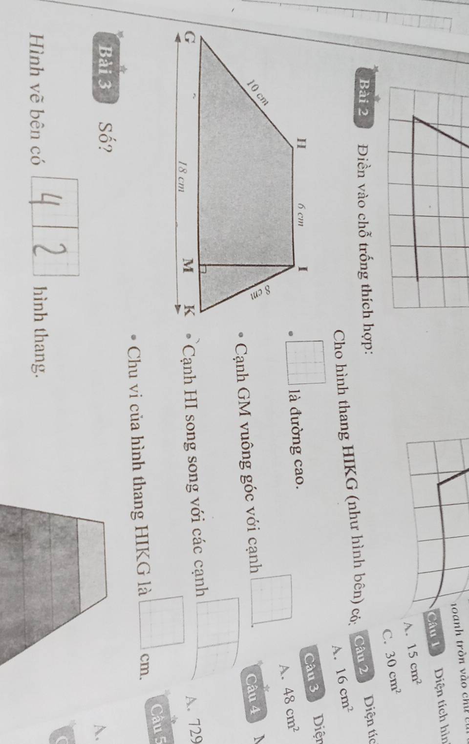 a nh tròn v à o ch 
Câu 1 Diện tích hìn
D 15cm^2
C. 30cm^2
Bài 2 Điền vào chỗ trống thích hợp:
Cho hình thang HIKG (như hình bên) có: Câu 2 Diện tíc
A. 16cm^2
Câu 3
là đường cao. Diện
A. 48cm^2
*
Cạnh GM vuông góc với cạnh □ . Câu 4
Cạnh HI song song với các cạnh
□
A. 729
□ cm. 
Chu vi của hình thang HIKG là Câu 5
*
Bài 3 Số?
A.
Hình vẽ bên có hình thang.