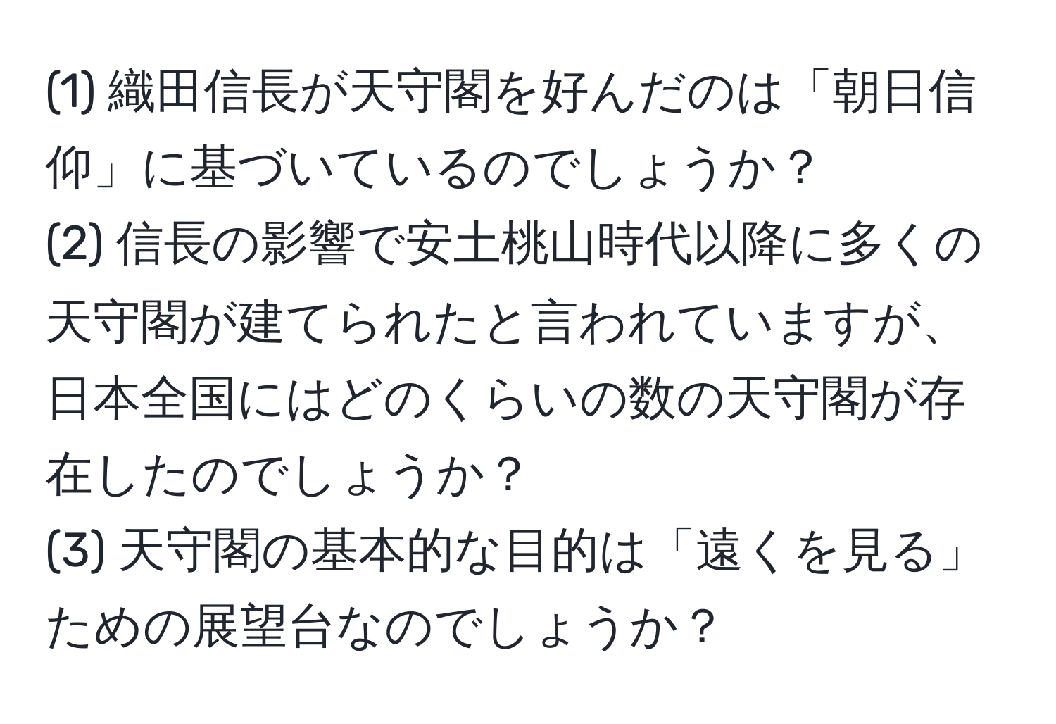 (1) 織田信長が天守閣を好んだのは「朝日信仰」に基づいているのでしょうか？  
(2) 信長の影響で安土桃山時代以降に多くの天守閣が建てられたと言われていますが、日本全国にはどのくらいの数の天守閣が存在したのでしょうか？  
(3) 天守閣の基本的な目的は「遠くを見る」ための展望台なのでしょうか？