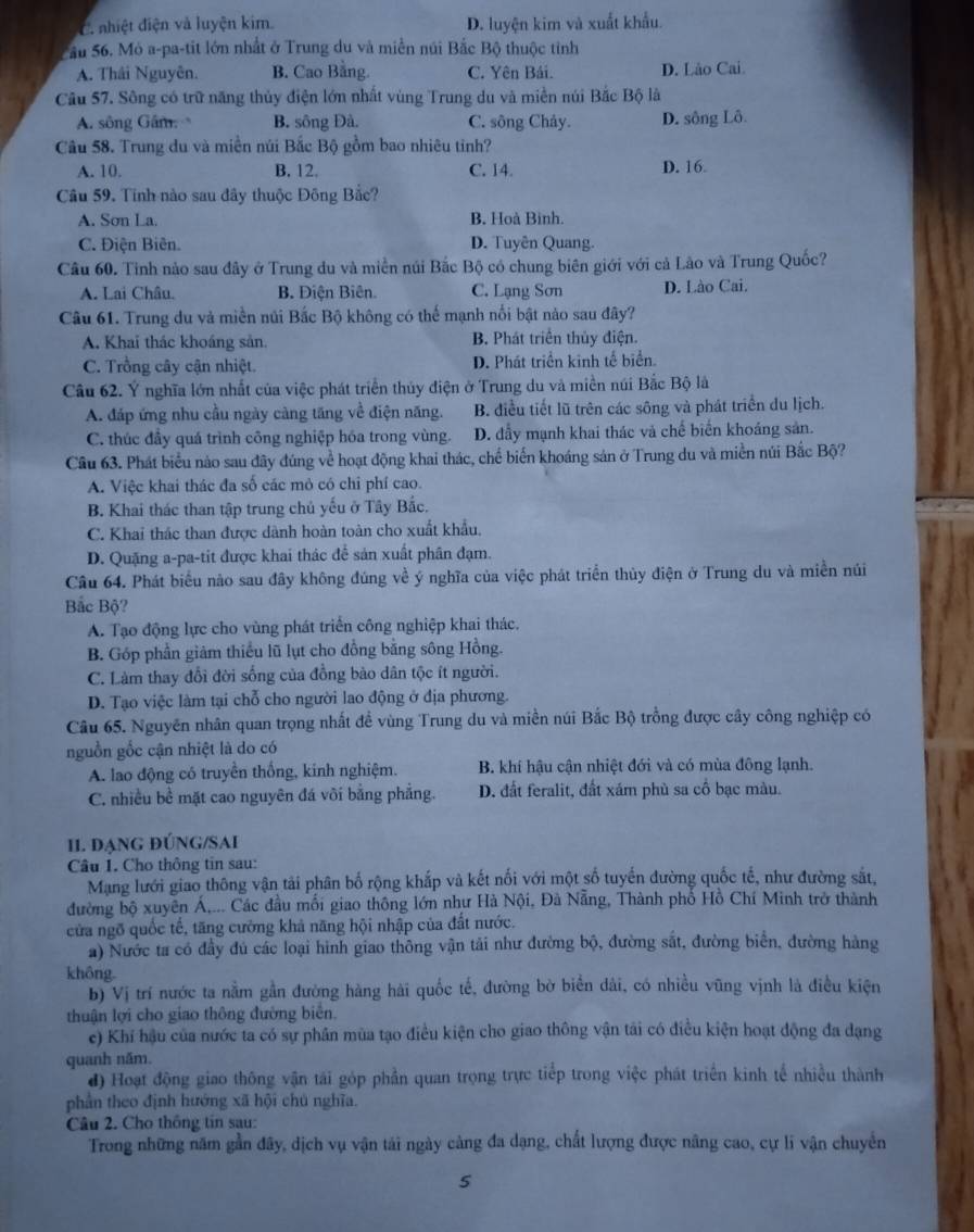 C. nhiệt điện và luyện kim. D. luyện kim và xuất khẩu.
ầu 56. Mỏ a-pa-tit lớn nhất ở Trung du và miền núi Bắc Bộ thuộc tỉnh
A. Thái Nguyên. B. Cao Bằng. C. Yên Bái. D. Lào Cai.
Câu 57. Sông có trữ năng thủy điện lớn nhất vùng Trung du và miền núi Bắc Bộ là
A. sông Gâm B. sông Đà. C. sông Chảy. D. sông Lô
Câu 58. Trung du và miền núi Bắc Bộ gồm bao nhiêu tinh?
A. 10. B. 12. C. 14. D. 16
Câu 59. Tinh nào sau đây thuộc Đông Bắc?
A. Sơn La. B. Hoà Binh.
C. Điện Biên. D. Tuyên Quang.
Câu 60. Tinh nào sau đây ở Trung du và miền núi Bắc Bộ có chung biên giới với cả Lão và Trung Quốc?
A. Lai Châu. B. Điện Biên. C. Lạng Sơn D. Lào Cai.
Câu 61. Trung du và miền núi Bắc Bộ không có thế mạnh nổi bật nào sau đây?
A. Khai thác khoáng sản. B. Phát triển thủy điện.
C. Trồng cây cận nhiệt. D. Phát triển kinh tế biển.
Câu 62. Ý nghĩa lớn nhất của việc phát triển thủy điện ở Trung du và miền núi Bắc Bộ là
A. đáp ứng nhu cầu ngày càng tăng về điện năng. B. điều tiết lũ trên các sông và phát triển du lịch.
C. thúc đầy quá trình công nghiệp hóa trong vùng. D. đẫy mạnh khai thác và chế biến khoáng sản.
Cầu 63. Phát biểu nào sau đây đúng về hoạt động khai thác, chế biển khoáng sản ở Trung du và miền núi Bắc Bộ?
A. Việc khai thác đa số các mỏ có chỉ phí cao.
B. Khai thác than tập trung chủ yếu ở Tây Bắc.
C. Khai thác than được dành hoàn toàn cho xuất khẩu.
D. Quặng a-pa-tit được khai thác để sản xuất phân đạm.
Câu 64. Phát biểu nào sau đây không đúng về ý nghĩa của việc phát triển thủy điện ở Trung du và miền núi
Bắc Bộ?
A. Tạo động lực cho vùng phát triển công nghiệp khai thác.
B. Góp phần giảm thiếu lũ lụt cho đồng bằng sông Hồng.
C. Làm thay đổi đời sống của đồng bảo dân tộc ít người.
D. Tạo việc làm tại chỗ cho người lao động ở địa phương.
Câu 65. Nguyên nhân quan trọng nhất đề vùng Trung du và miền núi Bắc Bộ trồng được cây công nghiệp có
nguồn gốc cận nhiệt là do có
A. lao động có truyền thống, kinh nghiệm. B. khí hậu cận nhiệt đới và có mùa đông lạnh.
C. nhiều bề mặt cao nguyên đá vôi bằng phẳng. D. đất feralit, đất xám phù sa cô bạc màu.
II. đạNG đÚNG/SAi
Câu 1. Cho thông tin sau:
Mạng lưới giao thông vận tải phân bố rộng khắp và kết nối với một số tuyến đường quốc tế, như đường sắt,
đường bộ xuyên Á,... Các đầu mối giao thông lớn như Hà Nội, Đà Nẵng, Thành phố Hồ Chí Minh trở thành
cửa ngõ quốc tế, tăng cường khả năng hội nhập của đất nước.
a) Nước ta có đầy đủ các loại hình giao thông vận tải như đường bộ, đường sắt, đường biên, đường hàng
không.
b) Vị trí nước ta nằm gần đường hàng hải quốc tế, đường bờ biển dài, có nhiều vũng vịnh là điều kiện
thuận lợi cho giao thông đường biển.
e) Khí hậu của nước ta có sự phân mùa tạo điều kiện cho giao thông vận tải có điều kiện hoạt động đa dạng
quanh năm.
đ) Hoạt động giao thông vận tái góp phần quan trọng trực tiếp trong việc phát triển kinh tế nhiều thành
phần theo định hướng xã hội chú nghĩa.
Câu 2. Cho thông tin sau:
Trong những năm gần đây, dịch vụ vận tái ngày cảng đa dạng, chất lượng được năng cao, cự li vận chuyển