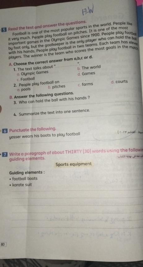 Read the text and answer the questions.
Football is one of the most popular sports in the world. People like
it very much. People play football on pitches. It is one of the most
important games in the Olympic Games since 1900. People play footb
by foot only, but the goalkeeper is the only player who can hold the be
with his hands, People play football in two teams. Each team has eleve
players. The winner is the team who scores the most goals in the mad
_
A. Choose the correct answer from a,b,c or d.
".
1. The text talks about " b. The world
a. Olympic Games d. Games
c. Football
2. People play football on _c. farms d. courts
a. pools b. pitches
B. Answer the following questions.
3. Who can hold the ball with his hands ?
_
4. Summarize the text into one sentence.
Punctuate the following. [ r. rr pliall - by
_
yasser wears his boots to play football
7 Write a paragraph of about THIRTY [ 30 ] words using the followir
guiding elements. à đức 
Sports equipment
Guiding elements :
football boots
_
karate suit
_
_
_
_
_
80